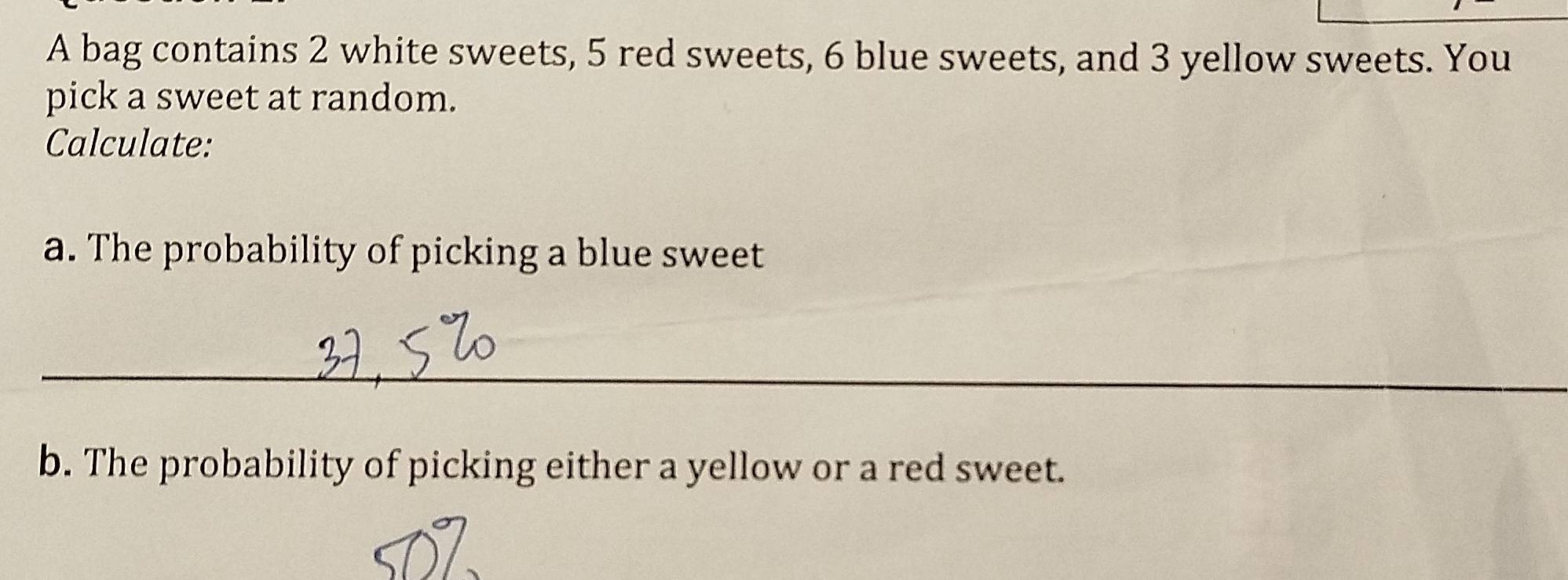 A bag contains 2 white sweets, 5 red sweets, 6 blue sweets, and 3 yellow sweets. You 
pick a sweet at random. 
Calculate: 
a. The probability of picking a blue sweet 
_ 
b. The probability of picking either a yellow or a red sweet.