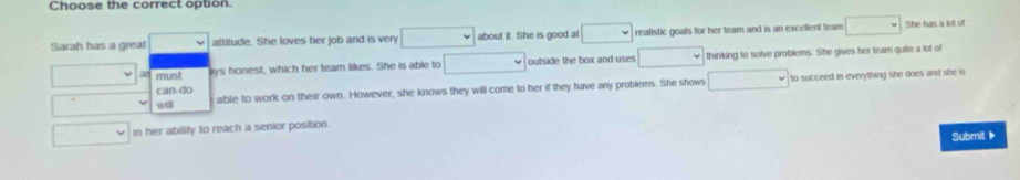 Choose the correct option.
Sarah has a great attitude. She loves her job and is very □ about it. She is good at i realistic goals for her team and is an excellent team □ She has a lot of
a must rys honest, which her team likes. She is able to □ outside the box and uses □ thinking to solve problems. She gives her team quite a lot of
will able to work on their own. However, she knows they will come to her if they have any problems. She shows □ to succeed in everything she does and she is
can-do
in her ability to reach a senior position.
Submit▶