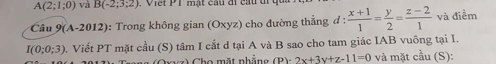 A(2;1;0) và B(-2;3;2). Viết P 1 mạt câu đi cầu đi qu 
Câu 9(A-2012) : Trong không gian (Oxyz) cho đường thắng d :  (x+1)/1 = y/2 = (z-2)/1  và điểm
I(0;0;3). Viết PT mặt cầu (S) tâm I cắt d tại A và B sao cho tam giác IAB vuông tại I. 
z ) Cho mặt phẳng (B): 2x+3y+z-11=0 và mặt cầu (S):