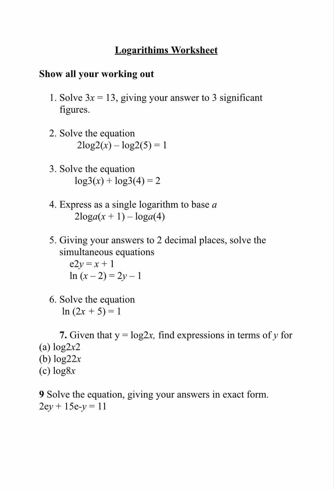 Logarithims Worksheet 
Show all your working out 
1. Solve 3x=13 , giving your answer to 3 significant 
figures. 
2. Solve the equation
2log 2(x)-log 2(5)=1
3. Solve the equation
log 3(x)+log 3(4)=2
4. Express as a single logarithm to base a
2log a(x+1)-log a(4)
5. Giving your answers to 2 decimal places, solve the 
simultaneous equations
e2y=x+1
ln (x-2)=2y-1
6. Solve the equation
ln (2x+5)=1
7. Given that y=log 2x , find expressions in terms of y for 
(a) log 2x2
(b) log 22x
(c) log 8x
9 Solve the equation, giving your answers in exact form.
2ey+15e-y=11