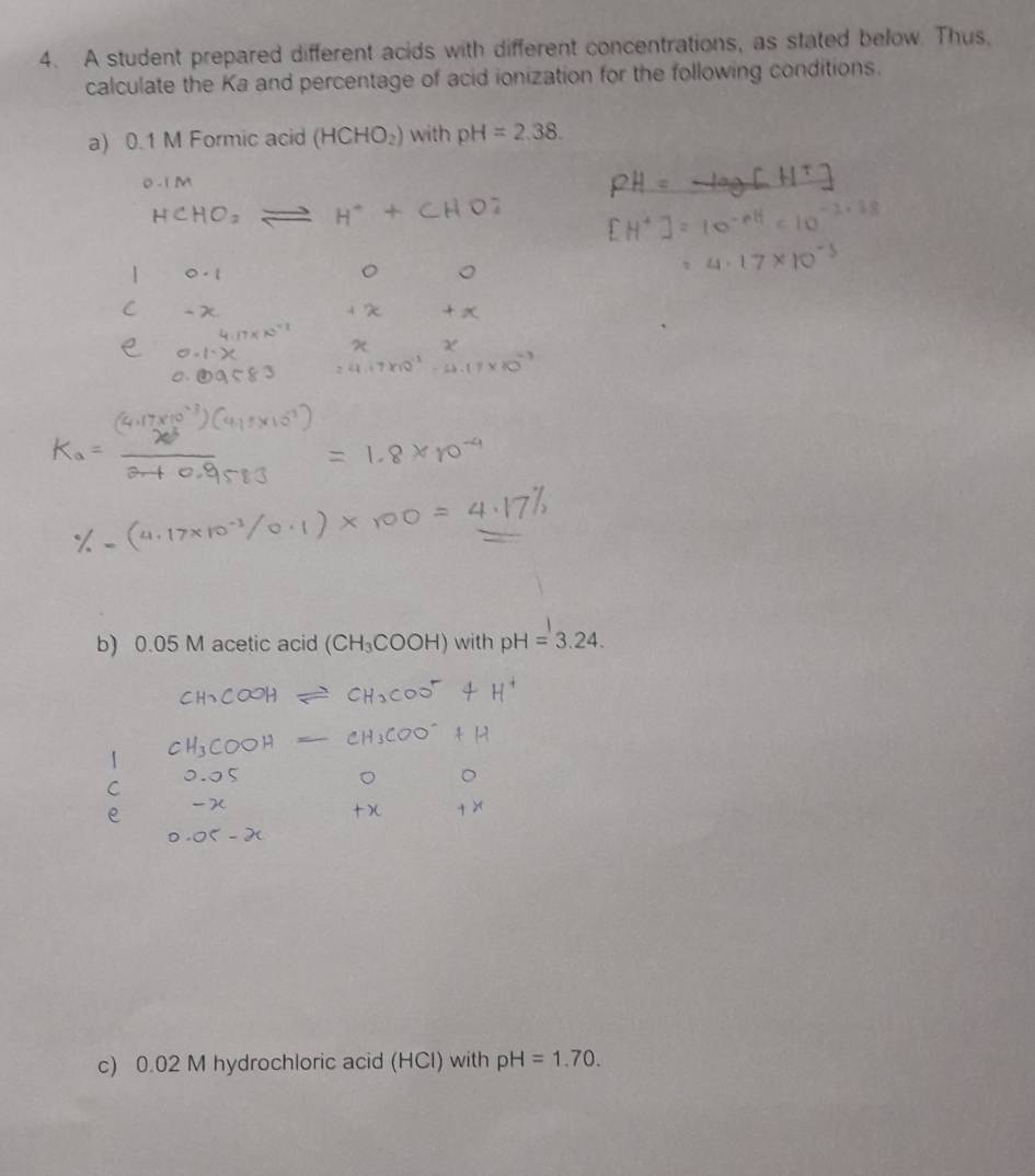 A student prepared different acids with different concentrations, as stated below. Thus, 
calculate the Ka and percentage of acid ionization for the following conditions. 
a) 0.1 M Formic acid (HCHO_2) with pH=2,38. 
b) 0.05 M acetic acid (CH_3COOH) with pH=3.24. 
c) 0.02 M hydrochloric acid (HCl) with pH=1.70.