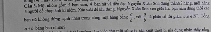 dong , hay xác d 
Câu 3. Một nhóm gồm 5 bạn nam, 4 bạn nữ và tiền đạo Nguyễn Xuân Son đứng thành 2 hàng, mỗi hàng
5 người để chụp ảnh kỉ niệm. Xác suất đề khi đứng, Nguyễn Xuân Son xen giữa hai bạn nam đồng thời các 
bạn nữ không đứng cạnh nhau trong cùng một hàng bằng  a/b  ,với  a/b  là phân số tối giản, a,b∈ N^*. Tổng
a+b bằng bao nhiêu? 
ng làm việc cho một công ty sản xuất thiết bị gia dụng nhân thấy rằng