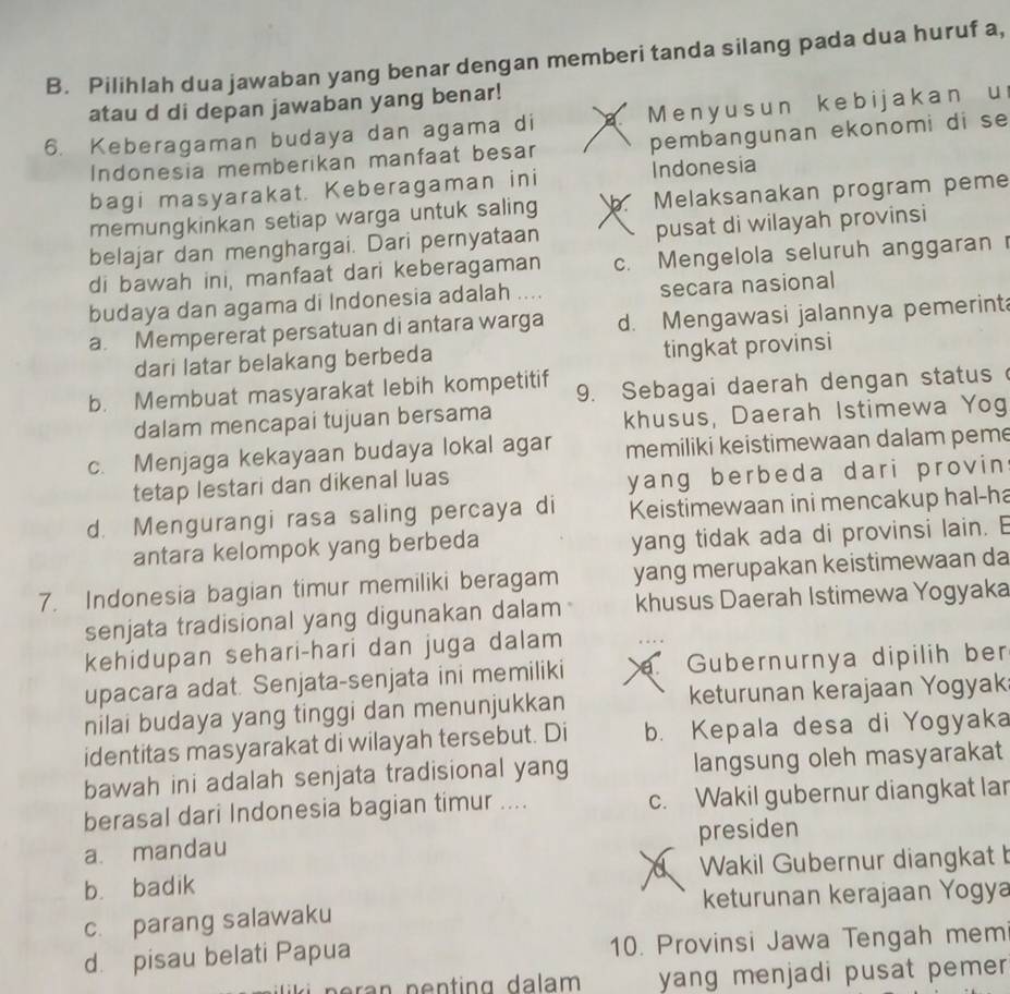 Pilihlah dua jawaban yang benar dengan memberi tanda silang pada dua huruf a,
atau d di depan jawaban yang benar!
6. Keberagaman budaya dan agama di a  M eny us un kebijakan u
Indonesia memberikan manfaat besar pembangunan ekonomi di se
bagi masyarakat. Keberagaman ini Indonesia
memungkinkan setiap warga untuk saling V Melaksanakan program peme
belajar dan menghargai. Dari pernyataan pusat di wilayah provinsi
di bawah ini, manfaat dari keberagaman c. Mengelola seluruh anggaran
budaya dan agama di Indonesia adalah .... secara nasional
a. Mempererat persatuan di antara warga d. Mengawasi jalannya pemerint
dari latar belakang berbeda tingkat provinsi
b. Membuat masyarakat lebih kompetitif 9. Sebagai daerah dengan status
dalam mencapai tujuan bersama
khusus, Daerah Istimewa Yog
c. Menjaga kekayaan budaya lokal agar memiliki keistimewaan dalam peme
tetap lestari dan dikenal luas
yang berbeda dari provin
d. Mengurangi rasa saling percaya di Keistimewaan ini mencakup hal-ha
antara kelompok yang berbeda yang tidak ada di provinsi lain. E
7. Indonesia bagian timur memiliki beragam yang merupakan keistimewaan da
senjata tradisional yang digunakan dalam khusus Daerah Istimewa Yogyaka
kehidupan sehari-hari dan juga dalam
upacara adat. Senjata-senjata ini memiliki . Gubernurnya dipilih ber
nilai budaya yang tinggi dan menunjukkan keturunan kerajaan Yogyak
identitas masyarakat di wilayah tersebut. Di b. Kepala desa di Yogyaka
bawah ini adalah senjata tradisional yang langsung oleh masyarakat
berasal dari Indonesia bagian timur .... c. Wakil gubernur diangkat lar
a. mandau presiden
a
b. badik Wakil Gubernur diangkat b
c. parang salawaku keturunan kerajaan Yogya
d. pisau belati Papua 10. Provinsi Jawa Tengah mem
yang menjadi pusat pemer .