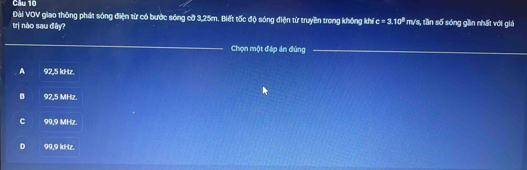 Đài VOV giao thông phát sóng điện từ có bước sóng cỡ 3,25m. Biết tốc độ sóng điện từ truyền trong không khí c=3.10^8 m/s, tần số sóng gần nhất với giá
trị nào sau đây?
_
Chọn một đáp án đúng_
A 92,5 kHz.
B 92,5 MHz.
C 99,9 MHz.
D 99,9 kHz.