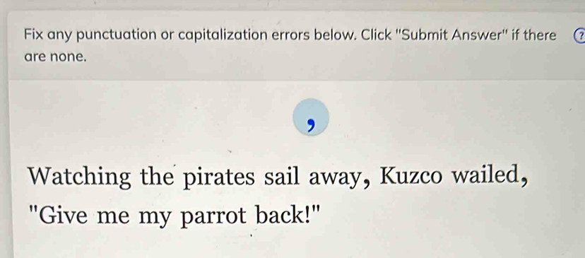 Fix any punctuation or capitalization errors below. Click ''Submit Answer'' if there 
are none. 
Watching the pirates sail away, Kuzco wailed, 
"Give me my parrot back!"