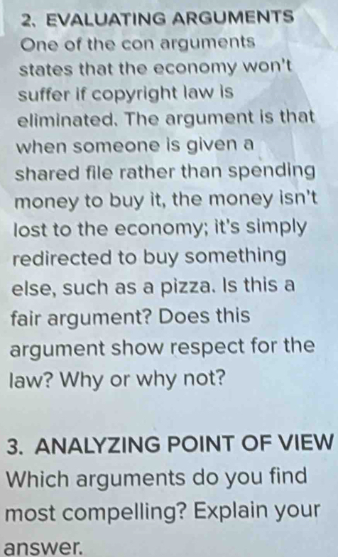 EVALUATING ARGUMENTS 
One of the con arguments 
states that the economy won't 
suffer if copyright law is 
eliminated. The argument is that 
when someone is given a 
shared file rather than spending 
money to buy it, the money isn't 
lost to the economy; it's simply 
redirected to buy something 
else, such as a pizza. Is this a 
fair argument? Does this 
argument show respect for the 
law? Why or why not? 
3. ANALYZING POINT OF VIEW 
Which arguments do you find 
most compelling? Explain your 
answer.