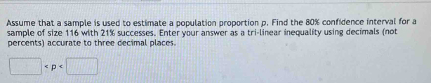 Assume that a sample is used to estimate a population proportion p. Find the 80% confidence interval for a 
sample of size 116 with 21% successes. Enter your answer as a tri-linear inequality using decimals (not 
percents) accurate to three decimal places.
□