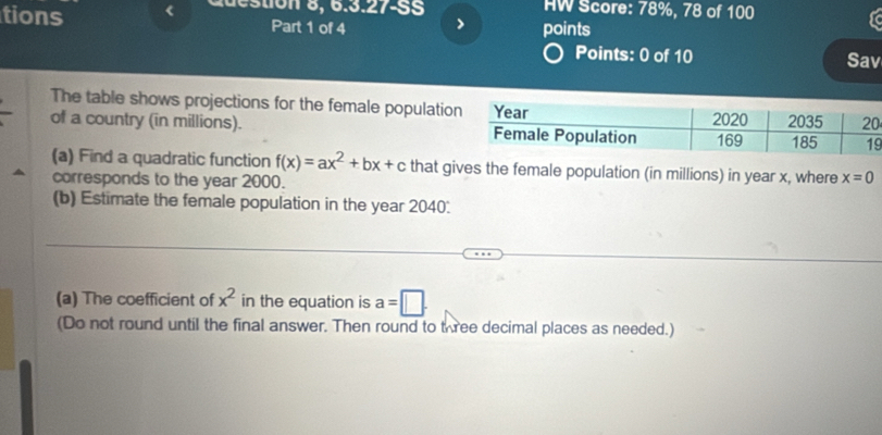 HW Score: 78%, 78 of 100 
tions < points 
Part 1 of 4 > 
Points: 0 of 10 Sav 
The table shows projections for the female populatio 
of a country (in millions). 
9 
(a) Find a quadratic function f(x)=ax^2+bx+c that gives the female population (in millions) in year x, where x=0
corresponds to the year 2000. 
(b) Estimate the female population in the year 2040: 
(a) The coefficient of x^2 in the equation is a=□. 
(Do not round until the final answer. Then round to three decimal places as needed.)