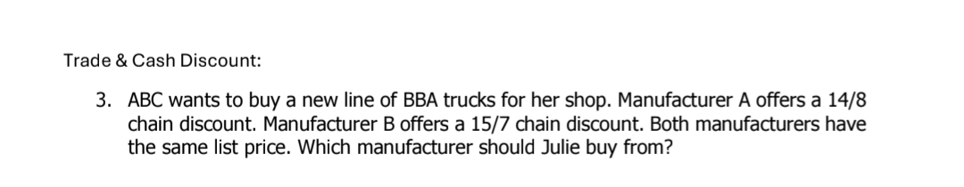 Trade & Cash Discount: 
3. ABC wants to buy a new line of BBA trucks for her shop. Manufacturer A offers a 14/8
chain discount. Manufacturer B offers a 15/7 chain discount. Both manufacturers have 
the same list price. Which manufacturer should Julie buy from?