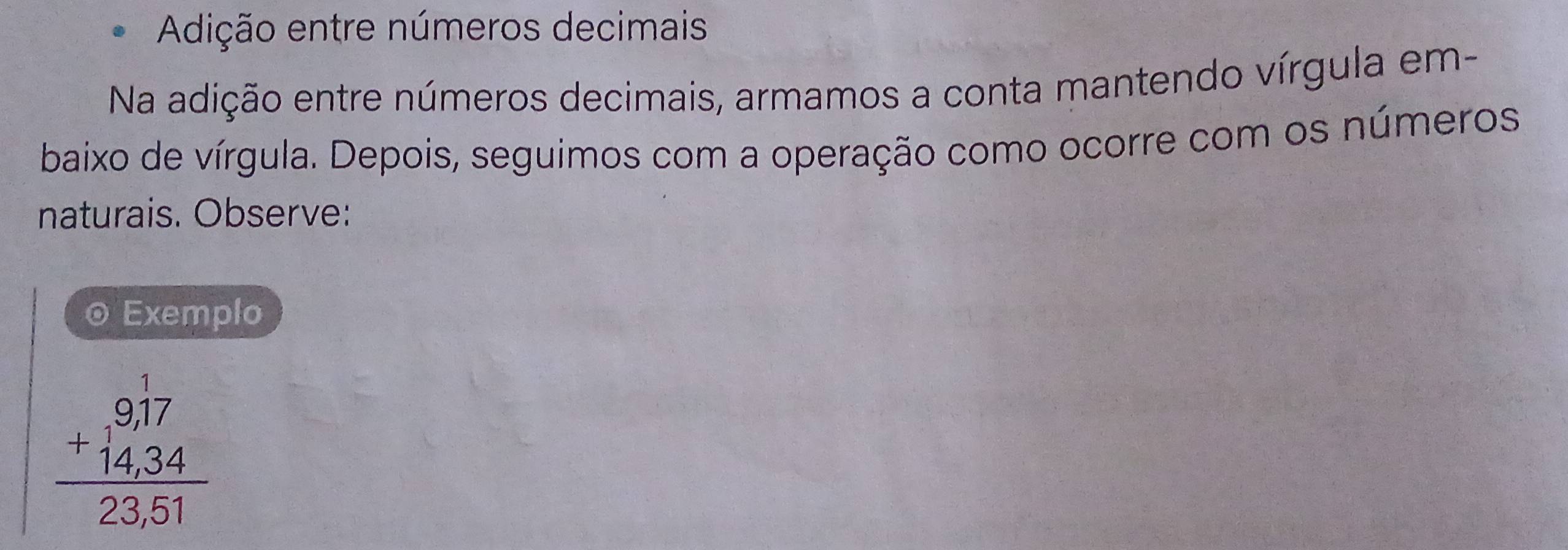 Adição entre números decimais 
Na adição entre números decimais, armamos a conta mantendo vírgula em- 
baixo de vírgula. Depois, seguimos com a operação como ocorre com os números 
naturais. Observe: 
© Exemplo
beginarrayr 9,17 +14,34 hline 23,51endarray