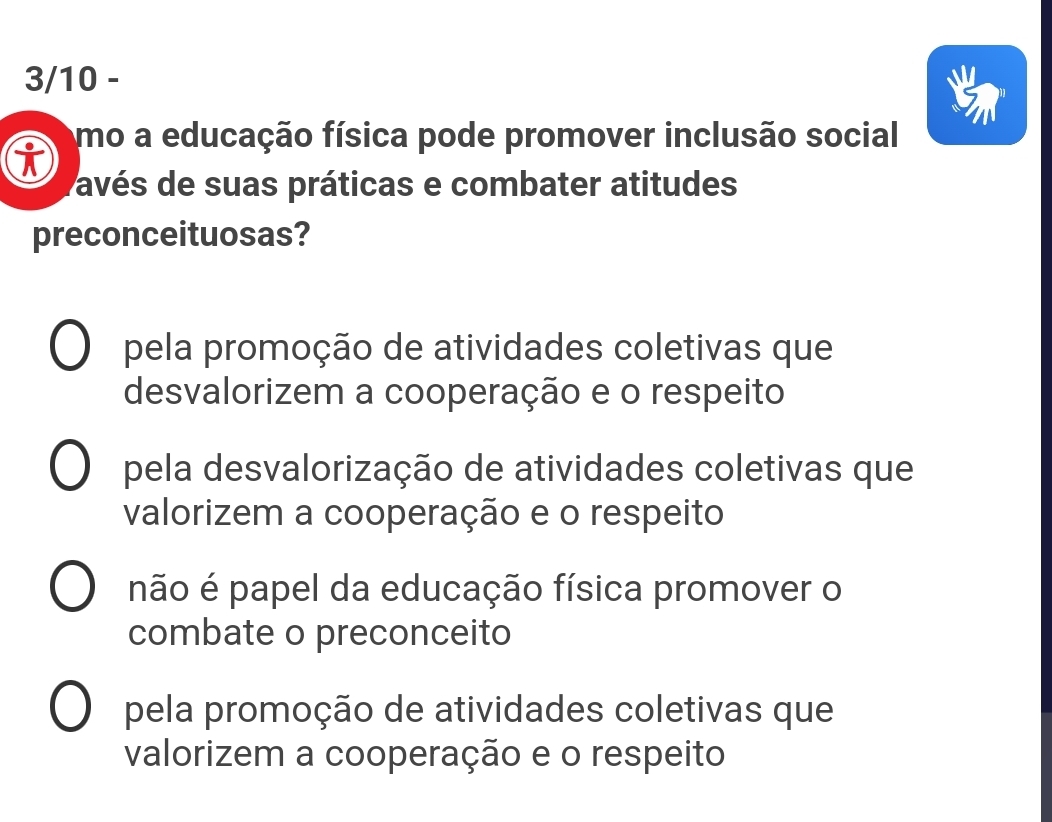 3/10 -
mo a educação física pode promover inclusão social
pavés de suas práticas e combater atitudes
preconceituosas?
pela promoção de atividades coletivas que
desvalorizem a cooperação e o respeito
pela desvalorização de atividades coletivas que
valorizem a cooperação e o respeito
não é papel da educação física promover o
combate o preconceito
pela promoção de atividades coletivas que
valorizem a cooperação e o respeito