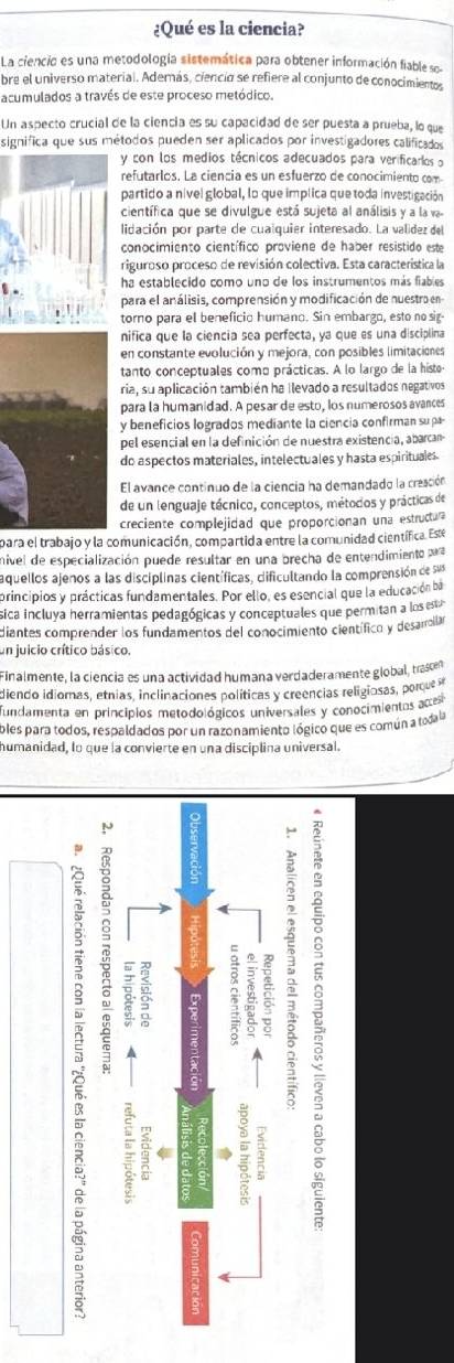 ¿Qué es la ciencia?
La ciencia es una metodología sistemática para obtener información fiable so
bre el universo material. Además, ciencio se refiere al conjunto de conocimiento,
acumulados a través de este proceso metódico.
Un aspecto crucial de la ciencía es su capacidad de ser puesta a prueba, lo que
significa que sus métodos pueden ser aplicados por investigadores calificados
y con los medios técnicos adecuados para verificarios o
refutarlos. La ciencia es un esfuerzo de conocimiento com
partido a nível global, lo que implica que toda investigación
científica que se divulgue está sujeta al análisis y a la v
lidación por parte de cualquier interesado. La valídez del
conocimiento científico proviene de haber resistido est
riguroso proceso de revisión colectiva. Esta caracteristica la
ha establecido como uno de los instrumentos más fiables
para el análisis, comprensión y modificación de nuestra en
torno para el beneficio humano. Sin embargo, esto no sig-
nifica que la ciencia sea perfecta, ya que es una disciplina
en constante evolución y mejora, con posibles limitaciones
tanto conceptuales como prácticas. A lo largo de la histe
ria, su aplicación también ha llevado a resultados negativos
para la humanidad. A pesar de esto, los numerosos avances
y beneficios logrados mediante la ciencia confirman sup
pel esencial en la definición de nuestra existencia, abarcam
do aspectos materiales, intelectuales y hasta espirituales
El avance continuo de la ciencia ha demandado la creación
de un lenguaje técnico, conceptos, métodos y prácticas de
creciente complejidad que proporcionan una estructua
para el trabajo y la comunicación, compartida entre la comunidad científica. Este
nivel de especialización puede resultar en una brecha de entendimiento pra
aquellos ajenos a las disciplinas científicas, dificultando la comprensión de sus
principios y prácticas fundamentales. Por ello, es esencial que la educación ba
ica incluya herramientas pedagógicas y conceptuales que permitan a los esta
diantes comprender los fundamentos del conocimiento científico y desarrolar
en juicio crítico básico.
Finalmente, la ciencia es una actividad humana verdaderamente global, trascen
diendo idiomas, etnias, inclinaciones políticas y creencias religiosas, porque 
undamenta en principios metodológicos universales y conocimientos aces
bles para todos, respaldados por un razonamiento lógico que es común a todala
humanidad, lo que la convierte en una disciplina universal.