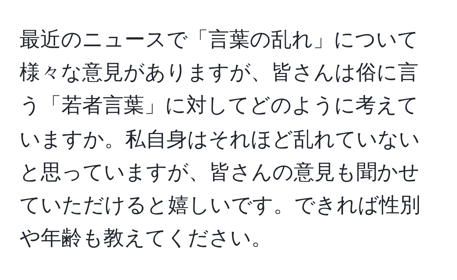 最近のニュースで「言葉の乱れ」について様々な意見がありますが、皆さんは俗に言う「若者言葉」に対してどのように考えていますか。私自身はそれほど乱れていないと思っていますが、皆さんの意見も聞かせていただけると嬉しいです。できれば性別や年齢も教えてください。