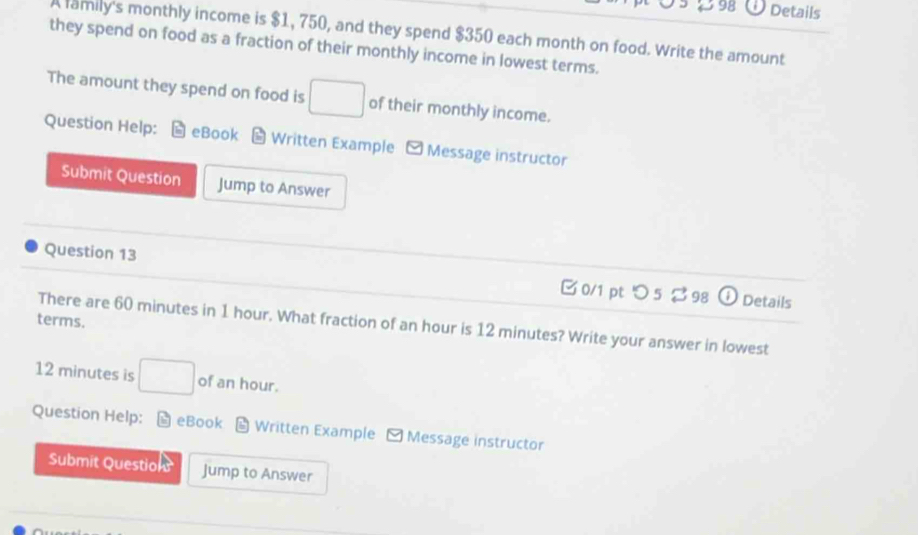 298 Details 
A family's monthly income is $1, 750, and they spend $350 each month on food. Write the amount 
they spend on food as a fraction of their monthly income in lowest terms. 
The amount they spend on food is □ of their monthly income. 
Question Help: eBook Written Example - Message instructor 
Submit Question Jump to Answer 
Question 13 B 0/1 pt つ 5 ? 98 ① Details 
terms. 
There are 60 minutes in 1 hour. What fraction of an hour is 12 minutes? Write your answer in lowest
12 minutes is □ of an hour. 
Question Help: eBook Written Example - Message instructor 
Submit Question Jump to Answer