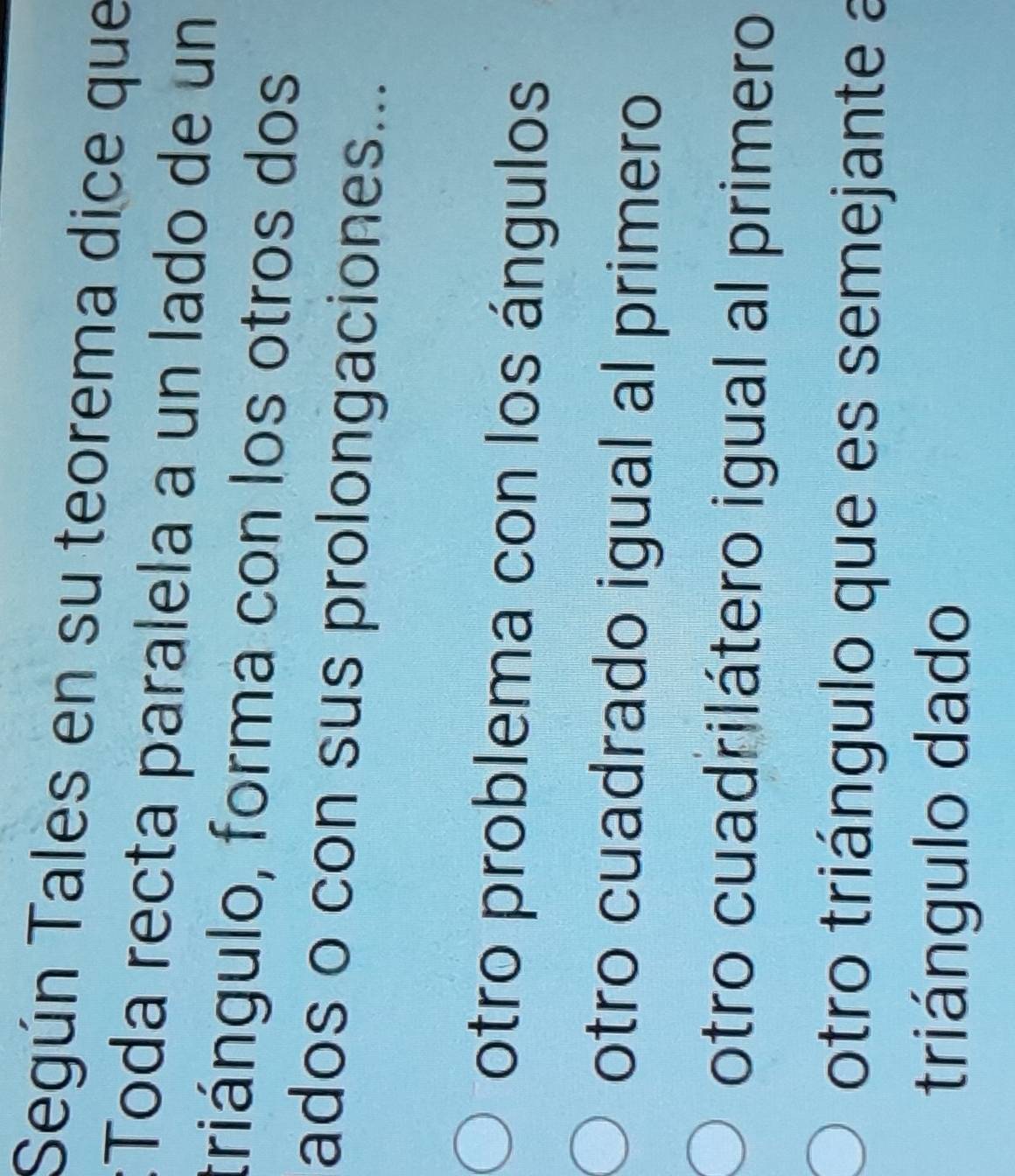 Según Tales en su teorema dice que
:Toda recta paralela a un lado de un
triángulo, forma con los otros dos
ados o con sus prolongaciones...
otro problema con los ángulos
otro cuadrado igual al primero
otro cuadrilátero igual al primero
otro triángulo que es semejante a
triángulo dado