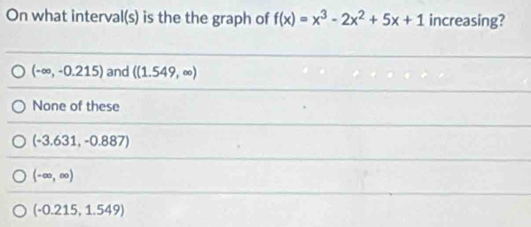 On what interval(s) is the the graph of f(x)=x^3-2x^2+5x+1 increasing?
(-∈fty ,-0.215) and ((1.549,∈fty )
None of these
(-3.631,-0.887)
(-∈fty ,∈fty )
(-0.215,1.549)