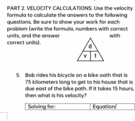 VELOCITY CALCULATIONS. Use the velocity 
formula to calculate the answers to the following 
questions. Be sure to show your work for each 
problem (write the formula, numbers with correct 
units, and the answerwith 
correct units). 
5. Bob rides his bicycle on a bike oath that is
75 kilometers long to get to his house that is 
due east of the bike path. If it takes 15 hours, 
then what is his velocity? 
Solving for: Equation/