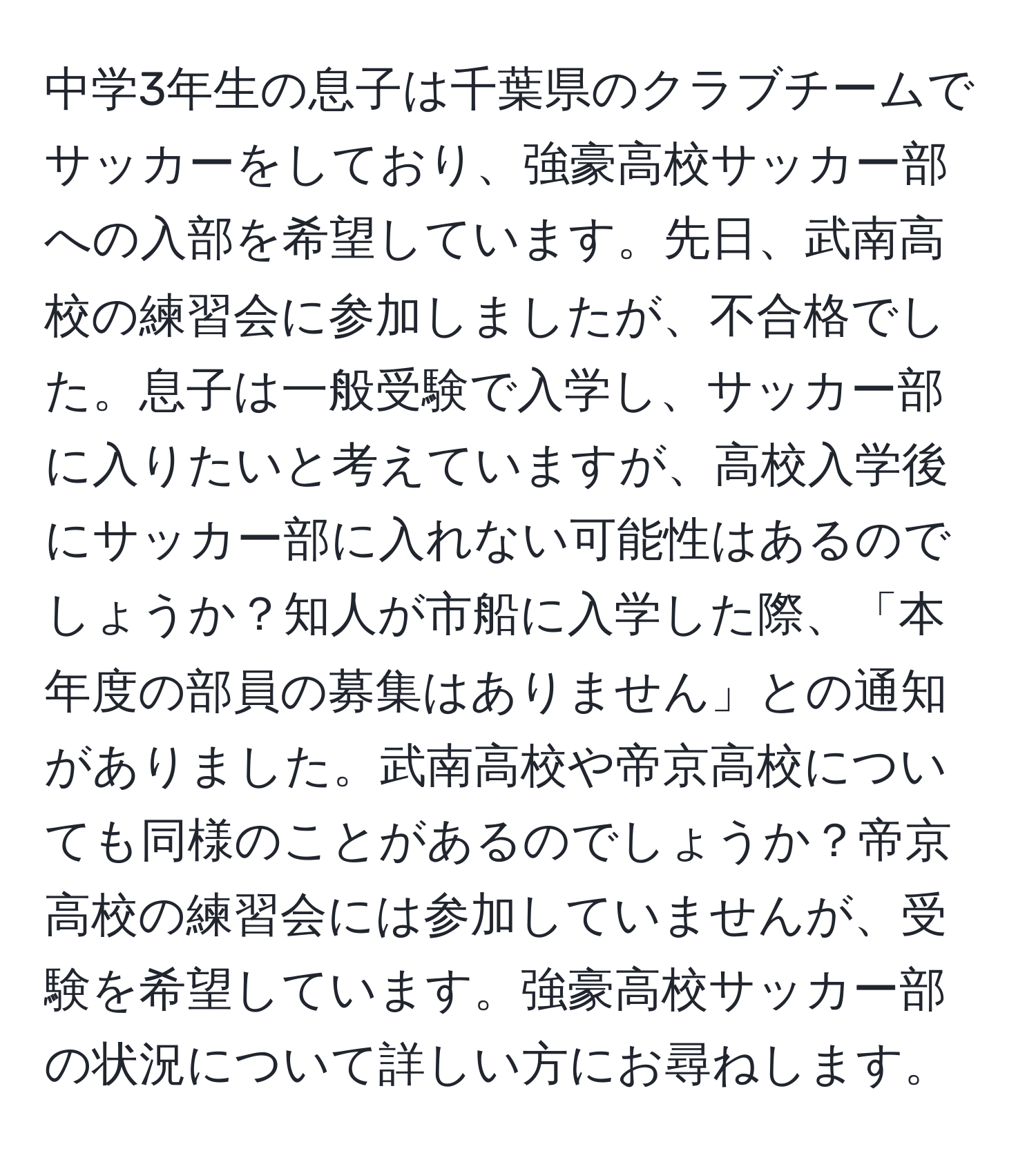 中学3年生の息子は千葉県のクラブチームでサッカーをしており、強豪高校サッカー部への入部を希望しています。先日、武南高校の練習会に参加しましたが、不合格でした。息子は一般受験で入学し、サッカー部に入りたいと考えていますが、高校入学後にサッカー部に入れない可能性はあるのでしょうか？知人が市船に入学した際、「本年度の部員の募集はありません」との通知がありました。武南高校や帝京高校についても同様のことがあるのでしょうか？帝京高校の練習会には参加していませんが、受験を希望しています。強豪高校サッカー部の状況について詳しい方にお尋ねします。