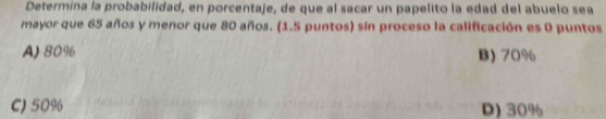 Determina la probabilidad, en porcentaje, de que al sacar un papelito la edad del abuelo sea
mayor que 65 años y menor que 80 años. (1.5 puntos) sin proceso la calificación es 0 puntos
A) 80% B) 70%
C) 50% D) 30%