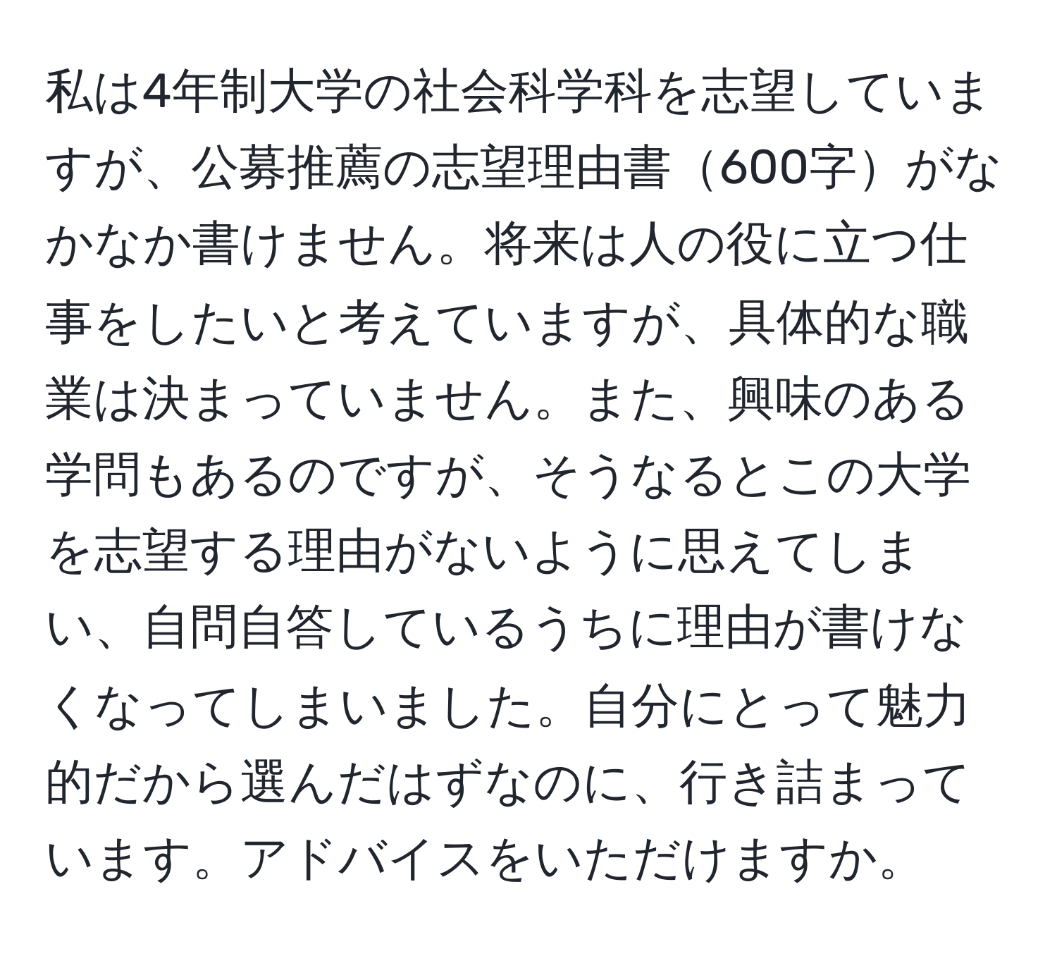 私は4年制大学の社会科学科を志望していますが、公募推薦の志望理由書600字がなかなか書けません。将来は人の役に立つ仕事をしたいと考えていますが、具体的な職業は決まっていません。また、興味のある学問もあるのですが、そうなるとこの大学を志望する理由がないように思えてしまい、自問自答しているうちに理由が書けなくなってしまいました。自分にとって魅力的だから選んだはずなのに、行き詰まっています。アドバイスをいただけますか。