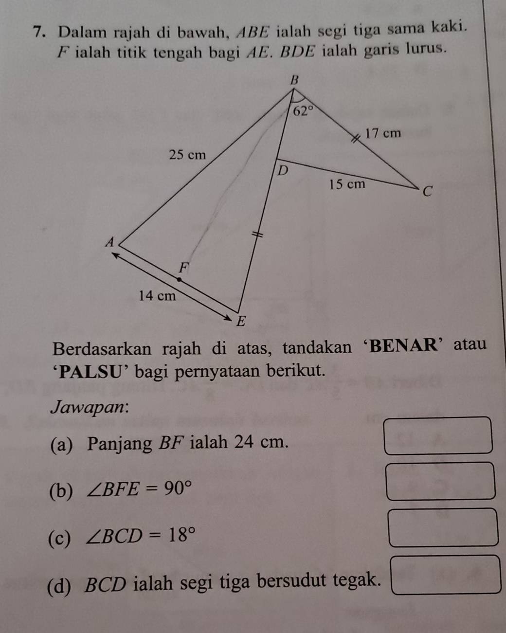 Dalam rajah di bawah, ABE ialah segi tiga sama kaki.
F ialah titik tengah bagi AE. BDE ialah garis lurus.
Berdasarkan rajah di atas, tandakan ‘BENAR’ atau
‘PALSU’ bagi pernyataan berikut.
Jawapan:
(a) Panjang BF ialah 24 cm.
(b) ∠ BFE=90°
(c) ∠ BCD=18°
(d) BCD ialah segi tiga bersudut tegak.