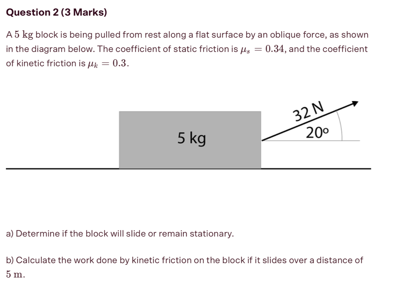 A 5 kg block is being pulled from rest along a flat surface by an oblique force, as shown 
in the diagram below. The coefficient of static friction is mu _s=0.34 , and the coefficient 
of kinetic friction is mu _k=0.3.
32 N
5 kg
20°
a) Determine if the block will slide or remain stationary. 
b) Calculate the work done by kinetic friction on the block if it slides over a distance of
5 m.