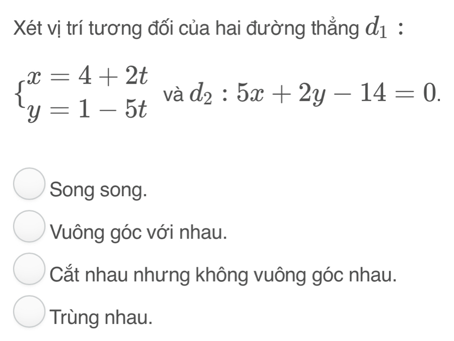 Xét vị trí tương đối của hai đường thẳng d_1 :
beginarrayl x=4+2t y=1-5tendarray. và d_2:5x+2y-14=0.
Song song.
Vuông góc với nhau.
Cắt nhau nhưng không vuông góc nhau.
Trùng nhau.