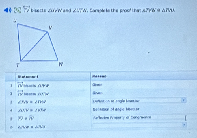 ) overleftrightarrow TV hisects ∠ UVW and ∠ UTW , Complete the proof that △ TVW≌ △ TVU, 
Statement Reason 
1 overleftrightarrow IV bisects ∠ UVW Given 
2 overleftrightarrow IV hisects ∠ UTW Given 
3 ∠ TVU≌ ∠ TVW Definition of angle bisector 
4 ∠ UTV≌ ∠ VTW Definition of angle bisector 
5 overline TVbeginvmatrix endvmatrix overline IV Reflexive Property of Congruence 
6 △ TVW≌ △ TVU