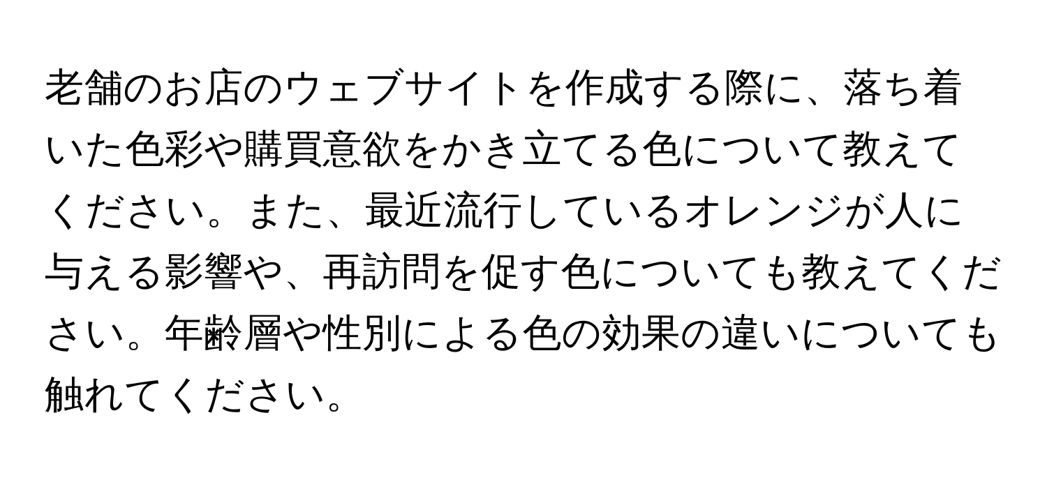 老舗のお店のウェブサイトを作成する際に、落ち着いた色彩や購買意欲をかき立てる色について教えてください。また、最近流行しているオレンジが人に与える影響や、再訪問を促す色についても教えてください。年齢層や性別による色の効果の違いについても触れてください。