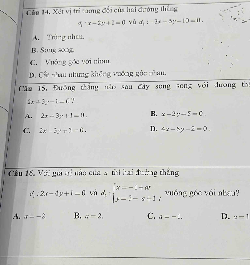 Xét vị trí tương đổi của hai đường thăng
d_1:x-2y+1=0 và d_2:-3x+6y-10=0.
A. Trùng nhau.
B. Song song.
C. Vuông góc với nhau.
D. Cắt nhau nhưng không vuông góc nhau.
Câu 15. Đường thăng nào sau đây song song với đường thà
2x+3y-1=0 ?
B.
A. 2x+3y+1=0. x-2y+5=0.
D.
C. 2x-3y+3=0. 4x-6y-2=0. 
Câu 16. Với giá trị nào của a thì hai đường thắng
d_1:2x-4y+1=0 và d_2:beginarrayl x=-1+at y=3-a+1endarray. vuông góc với nhau?
A. a=-2. B. a=2. C. a=-1. D. a=1