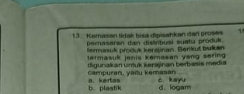 Kemasan tidak bisa dipisahkan dar proses 1
pemasaran dan distribusi suatu produk.
fermasuk produk kerajinan. Benkut bukan
termasuk jenis kemasan yang soring 
digunakan untuk kerajinan berbasis media
campuran, yaitu kemasan_
a. kerlas c. kayu
b. plastik d. logam