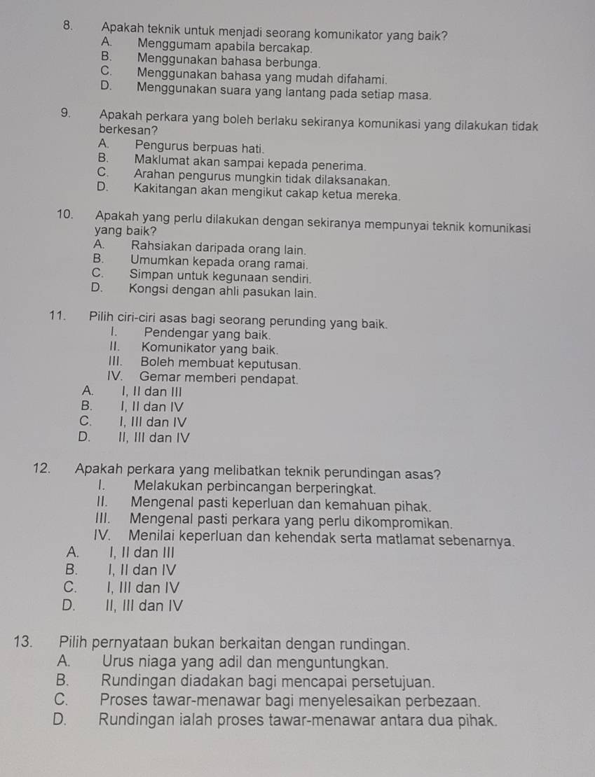 Apakah teknik untuk menjadi seorang komunikator yang baik?
A. Menggumam apabila bercakap.
B. Menggunakan bahasa berbunga.
C. Menggunakan bahasa yang mudah difahami.
D. Menggunakan suara yang lantang pada setiap masa.
9. Apakah perkara yang boleh berlaku sekiranya komunikasi yang dilakukan tidak
berkesan?
A. Pengurus berpuas hati.
B. Maklumat akan sampai kepada penerima.
C. Arahan pengurus mungkin tidak dilaksanakan.
D. Kakitangan akan mengikut cakap ketua mereka.
10. Apakah yang perlu dilakukan dengan sekiranya mempunyai teknik komunikasi
yang baik?
A. Rahsiakan daripada orang lain.
B. Umumkan kepada orang ramai.
C. Simpan untuk kegunaan sendiri.
D. Kongsi dengan ahli pasukan lain.
11. Pilih ciri-ciri asas bagi seorang perunding yang baik.
I. Pendengar yang baik.
II. Komunikator yang baik.
III. Boleh membuat keputusan.
IV. Gemar memberi pendapat.
A. I, II dan III
B. I, II dan IV
C. I, III dan IV
D. II, III dan IV
12. Apakah perkara yang melibatkan teknik perundingan asas?
I. Melakukan perbincangan berperingkat.
II. Mengenal pasti keperluan dan kemahuan pihak.
III. Mengenal pasti perkara yang perlu dikompromikan.
IV. Menilai keperluan dan kehendak serta matlamat sebenarnya.
A. I, II dan III
B. I, II dan IV
C. I, III dan IV
D. II, III dan IV
13. Pilih pernyataan bukan berkaitan dengan rundingan.
A. Urus niaga yang adil dan menguntungkan.
B. Rundingan diadakan bagi mencapai persetujuan.
C. Proses tawar-menawar bagi menyelesaikan perbezaan.
D. Rundingan ialah proses tawar-menawar antara dua pihak.