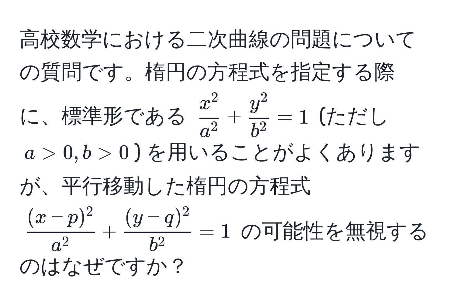 高校数学における二次曲線の問題についての質問です。楕円の方程式を指定する際に、標準形である $  x^2/a^2  +  y^2/b^2  = 1 $ (ただし $ a > 0, b > 0 $) を用いることがよくありますが、平行移動した楕円の方程式 $ frac(x - p)^2a^2 + frac(y - q)^2b^2 = 1 $ の可能性を無視するのはなぜですか？