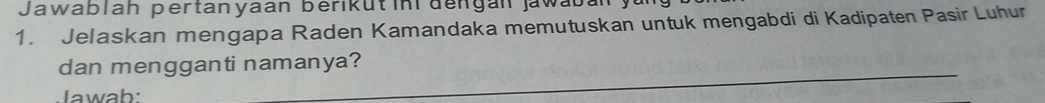 Jawablah pertanyaan berikütin dengán jawabán 
1. Jelaskan mengapa Raden Kamandaka memutuskan untuk mengabdi di Kadipaten Pasir Luhur 
_ 
dan mengganti namanya? 
Iawab: