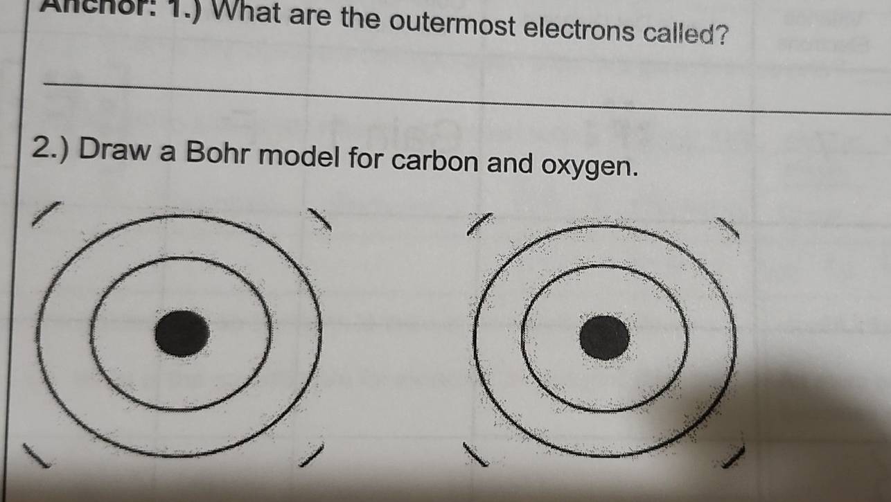 Anchor: 1.) What are the outermost electrons called? 
_ 
2.) Draw a Bohr model for carbon and oxygen.