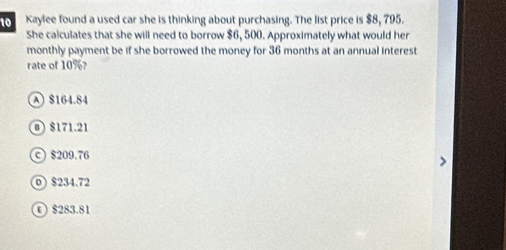 Kaylee found a used car she is thinking about purchasing. The list price is $8, 795.
She calculates that she will need to borrow $6, 500. Approximately what would her
monthly payment be if she borrowed the money for 36 months at an annual interest
rate of 10%?
A $164.84
⑧ $171.21
© $209.76
$234.72
© $283.81