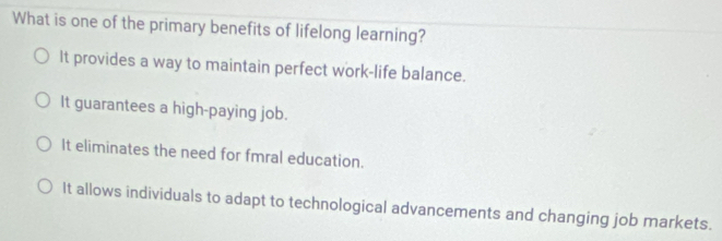 What is one of the primary benefits of lifelong learning?
It provides a way to maintain perfect work-life balance.
It guarantees a high-paying job.
It eliminates the need for fmral education.
It allows individuals to adapt to technological advancements and changing job markets.