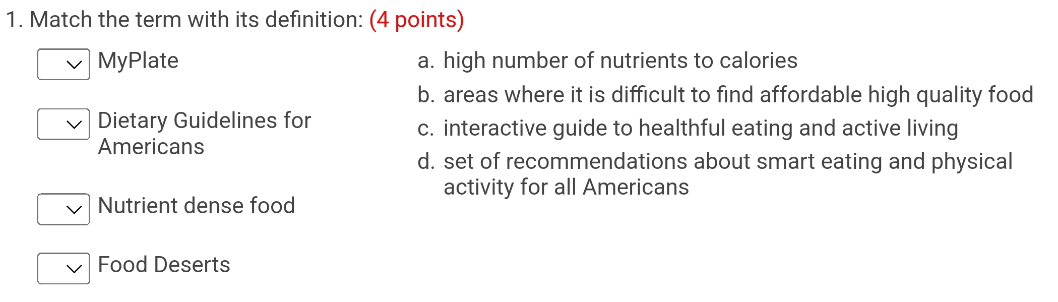 Match the term with its definition: (4 points)
MyPlate a. high number of nutrients to calories
b. areas where it is difficult to find affordable high quality food
Dietary Guidelines for
c. interactive guide to healthful eating and active living
Americans
d. set of recommendations about smart eating and physical
activity for all Americans
Nutrient dense food
Food Deserts