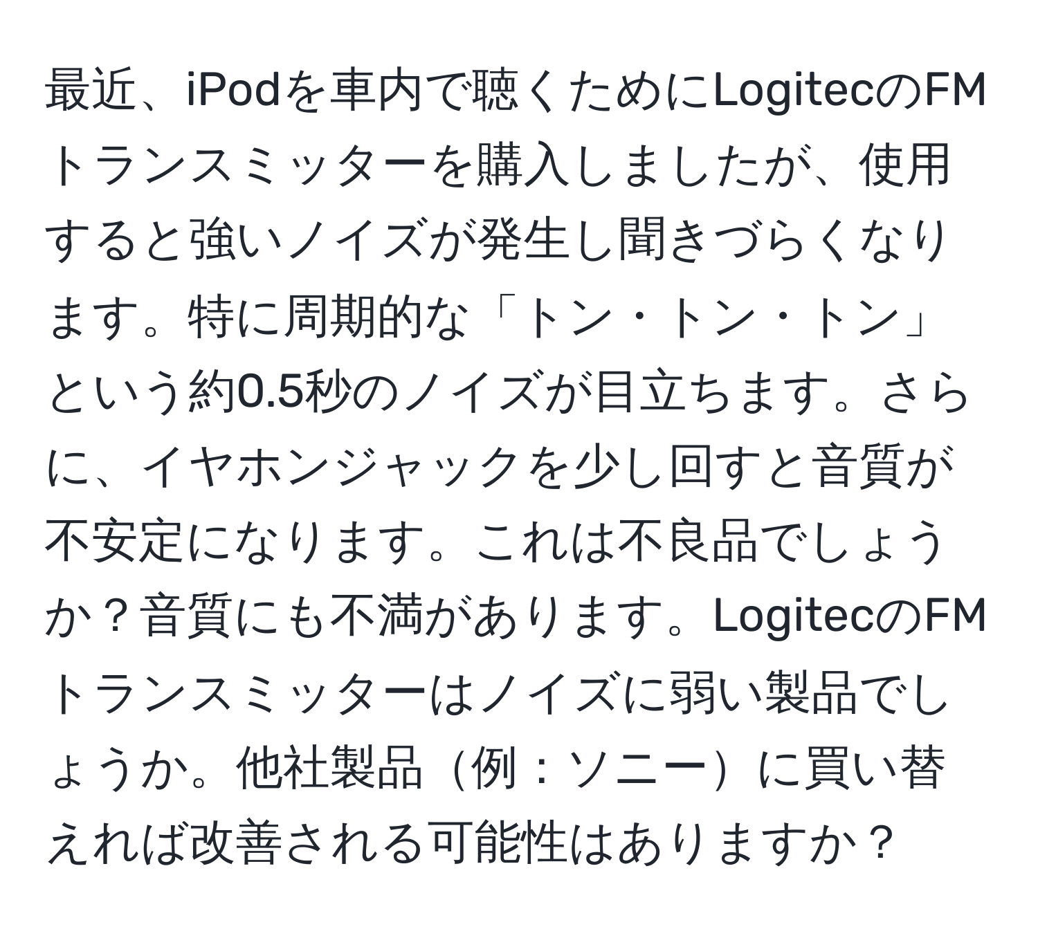 最近、iPodを車内で聴くためにLogitecのFMトランスミッターを購入しましたが、使用すると強いノイズが発生し聞きづらくなります。特に周期的な「トン・トン・トン」という約0.5秒のノイズが目立ちます。さらに、イヤホンジャックを少し回すと音質が不安定になります。これは不良品でしょうか？音質にも不満があります。LogitecのFMトランスミッターはノイズに弱い製品でしょうか。他社製品例：ソニーに買い替えれば改善される可能性はありますか？