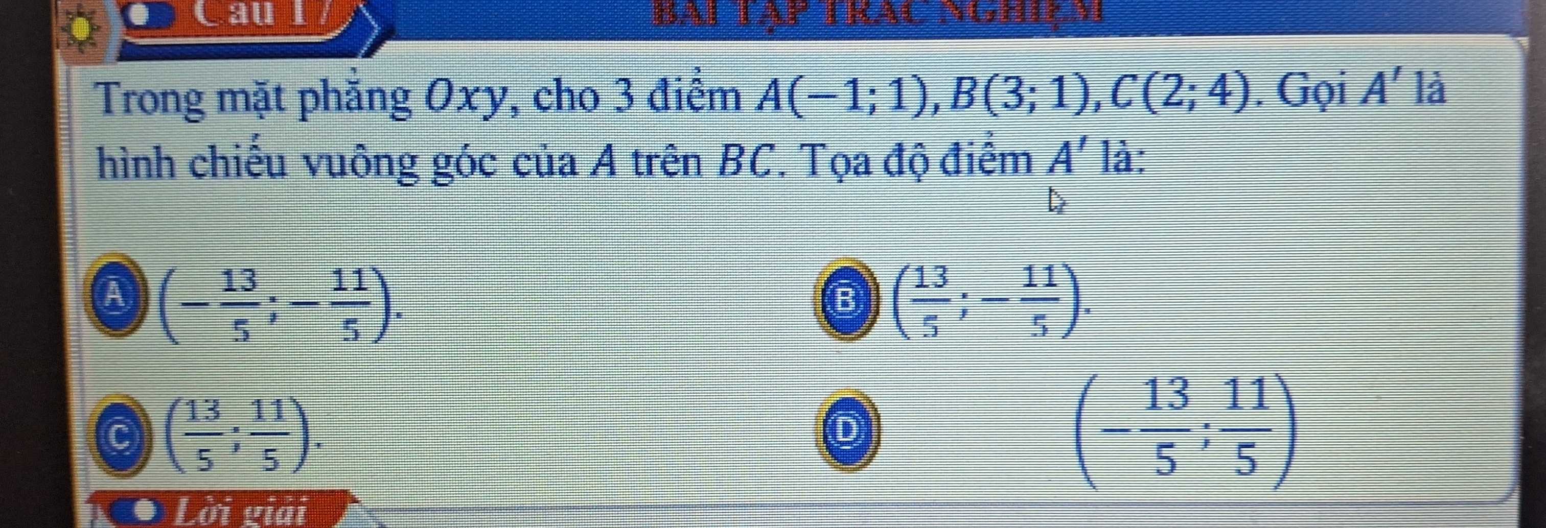 Caul Bai Tập trạc Nghiçm
Trong mặt phẳng Oxy, cho 3 điểm A(-1;1), B(3;1), C(2;4). Gọi A' là
hình chiếu vuông góc của A trên BC. Tọa độ điểm A' là:
B

A (- 13/5 ;- 11/5 ).
( 13/5 ;- 11/5 ).
C ( 13/5 ; 11/5 ). 
o
(- 13/5 ; 11/5 )
* Lời giải