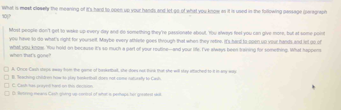 What is most closely the meaning of it's hard to open up your hands and let go of what you know as it is used in the following passage (paragraph
10)?
Most people don't get to wake up every day and do something they're passionate about. You always feel you can give more, but at some point
you have to do what's right for yourself. Maybe every athlete goes through that when they retire. It's hard to open up your hands and let go of
what you know. You hold on because it's so much a part of your routine—and your life. I've always been training for something. What happens
when that's gone?
A. Once Cash steps away from the game of basketball, she does not think that she will stay attached to it in any way.
B. Teaching children how to play basketball does not come naturally to Cash.
C. Cash has prayed hard on this decision.
D. Retiring means Cash giving up control of what is perhaps her greatest skill.