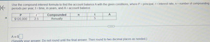 Use the compound-interest formula to find the account balance A with the given conditions, where P= principal, r = interest rate, n= number of compounding 
periods per year, t=time , in years, and A= account balance.
Aapprox $□
(Simplify your answer. Do not round until the final answer. Then round to two decimal places as needed.)