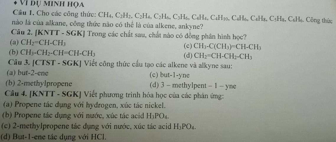 Vi dụ minh họa
Câu 1. Cho các công thức: CH₄, C_2H_2, C_2H_4, C_2H_6, C_3H_6, C_4H_4, C_4H_10, C_4H_6, C_4H_8, C_5H_8, C_6H_6. Công thức
nào là của alkane, công thức nào có thể là của alkene, ankyne?
Câu 2. [KNTT - SGK] Trong các chất sau, chất nào có đồng phân hình học?
(a) CH_2=CH-CH_3
(c) CH_3-C(CH_3)=CH-CH_3
(b) CH_3-CH_2-CH=CH-CH_3
(d) CH_2=CH-CH_2-CH_3
Câu 3. [CTST - SGK] Viết công thức cấu tạo các alkene và alkyne sau:
(a) but -2 -ene (c) but -1 -yne
(b) 2 -methylpropene (d) 3 - methylpent - 1 - yne
Câu 4. [KNTT - SGK] Viết phương trình hóa học của các phản ứng:
(a) Propene tác dụng với hydrogen, xúc tác nickel.
(b) Propene tác dụng với nước, xúc tác acid H_3PO_4. 
(c) 2 -methylpropene tác dụng với nước, xúc tác acid H_3PO_4.
(d) But -1 -ene tác dụng với HCl.