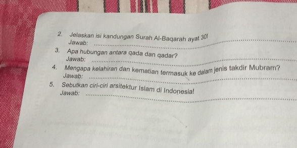 Jelaskan isi kandungan Surah Al-Baqarah ayat 30! 
Jawab: 
_ 
3. Apa hubungan antara qada dan qadar? 
Jawab:_ 
4. Mengapa kelahiran dan kematian termasuk ke dalam jenis takdir Mubram? 
Jawab:_ 
5. Sebutkan ciri-ciri arsitektur Islam di Indonesia! 
Jawab:_