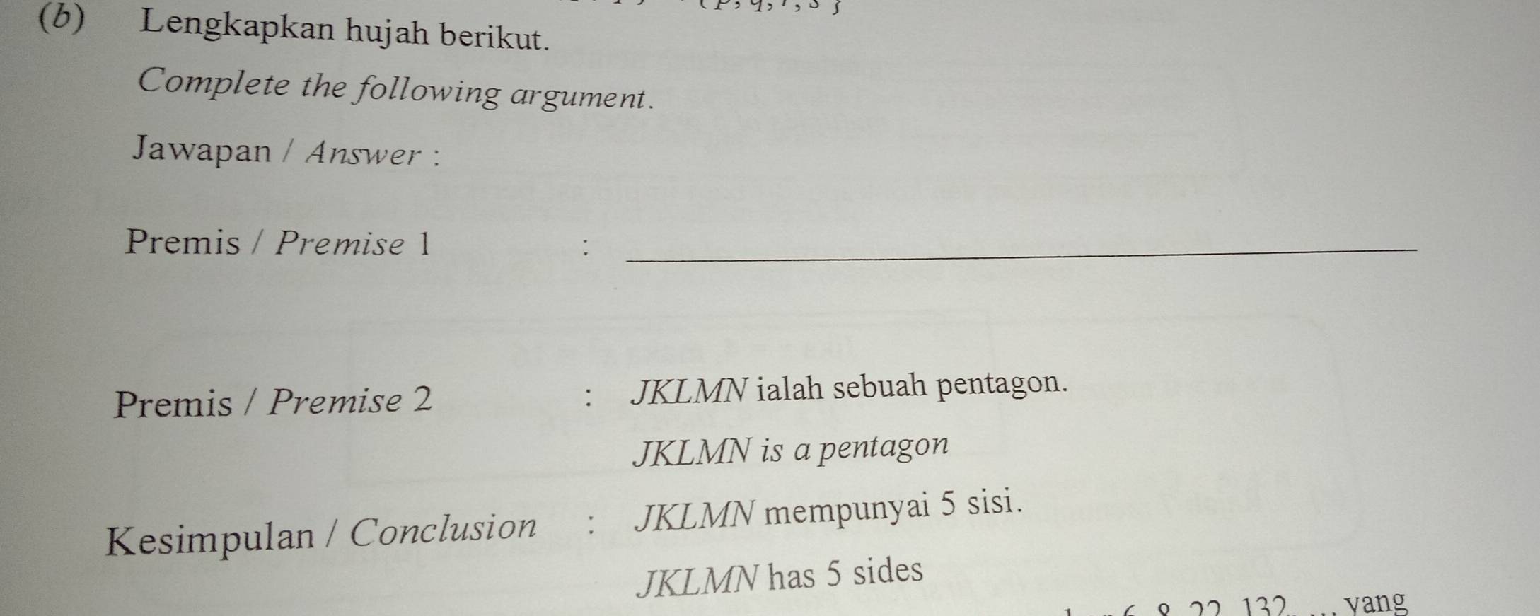 Lengkapkan hujah berikut. 
Complete the following argument. 
Jawapan / Answer : 
Premis / Premise 1 :_ 
Premis / Premise 2 : JKLMN ialah sebuah pentagon.
JKLMN is a pentagon 
Kesimpulan / Conclusion : JKLMN mempunyai 5 sisi.
JKLMN has 5 sides 
” 132 vang