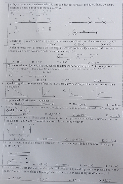 A figura representa um sistema de três cargas eléctricas pontuais. Indique a figura do campo
eléctrico no ponto onde se encontra a carga Q3.
O_1=a1uc 2=-4HC O_1=2HC
C =m g am
O_2 C
D a. overline E C_3 overline IE
r_11
A.
B.
U
Q
t
overline E dot F
C.
D
A partir da figura do número 1 qual é o valor do campo eléctrico resultante sobre a carga Q3.
A. 9N/C B. 0N/C C. 3N/C D. 6 N/C
; A figura representa um sistema de três cargas eléctricas pontuais. Qual é o valor do potencial
resultante no ponto do espaço onde se encontra a carga Q1.
O_2=3HC a=4mu c O_1=a_11c
+
A. 1$ V B. I,S V C. -18 V 4 cm 2 c D. 0,18 V
Qual é o valor em joule do trabalho realizado a transportar uma carga de 2 μC do lugar onde se
encontra a carga Q1 para um outro ponto onde o potencial resultante vale 1810^5 V
C_2-3_0 Q_1- c_b-c=c

1 cn 2 cn
A. 72J B. 7,2 J C. -7,2 J 0.72 .1
Qual dos gráficos representa a força de interacção entre duas cargas eléctricas situadas a uma
distância r?
A.
B. CD.
O potencial eléctrico é uma grandeza.... D. obligua
A. Escalar B. Vectorial C. Horizontal
Uma carga Q origina, no vácuo, um potencial de 5.10^2V num ponto P, situado a 45 cm de carga
Qual é o valor de Q.
A. 27.10°C B. -2,7.10^(-2)C C. -27.10^(-9)C D. 2.7.10^(.9)C
A figura representa as linhas equipotenciais entre duas placas electrizadas. A distância entre as
linhas é de 3 cm. Qual é o valor da intensidade do campo eléctrico.
+  V       
Y 
; a 64°
A. 1.10^3N/C B. 3.10^3N/C C. 4.10^1N/CC. D. 2.10^3N/C
A figura representa duas placas electrizadas. Compare a intensidade do campo eléctrico nos
pontos A, B e C
—
A .
 +
A A=B>C B A=B=C C. A D. A>B>C
Sabendo que a distância entre as duas placas é de 2 cm e que a d.d.p. entre as placas é de 700 V,
qual é o valor da intensidade do campo eléctrico entre as placas da figura do número 19
A. 2,5,10^4 B. 3,5.10^4 C. 4,5.10^4 D. 5,5,10^4