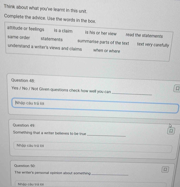 Think about what you've learnt in this unit.
Complete the advice. Use the words in the box.
attitude or feelings is a claim is his or her view read the statements
same order statements summarise parts of the text text very carefully
understand a writer's views and claims when or where
Question 48:
_
Yes / No / Not Given questions check how well you can
Nhập câu trả lời
Question 49:
_

Something that a writer believes to be true
Nhập câu trá lời
Question 50:
The writer's personal opinion about something_
Nhập câu trả lời