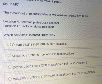 die Choice Worth 1 points)
(04.03 MC)
The movement of tectonic plates in two locations is described below
Location A: Tectonic plates push together
Location B: Tectonic plates pull apart
Which statement is most likely true?
Ocean basins may form in both locations.
Volcanic eruptions may occur in both locations.
Ocean basins may form in location A but not in location B.
Volcanic eruptions may occur in location B but not in location A