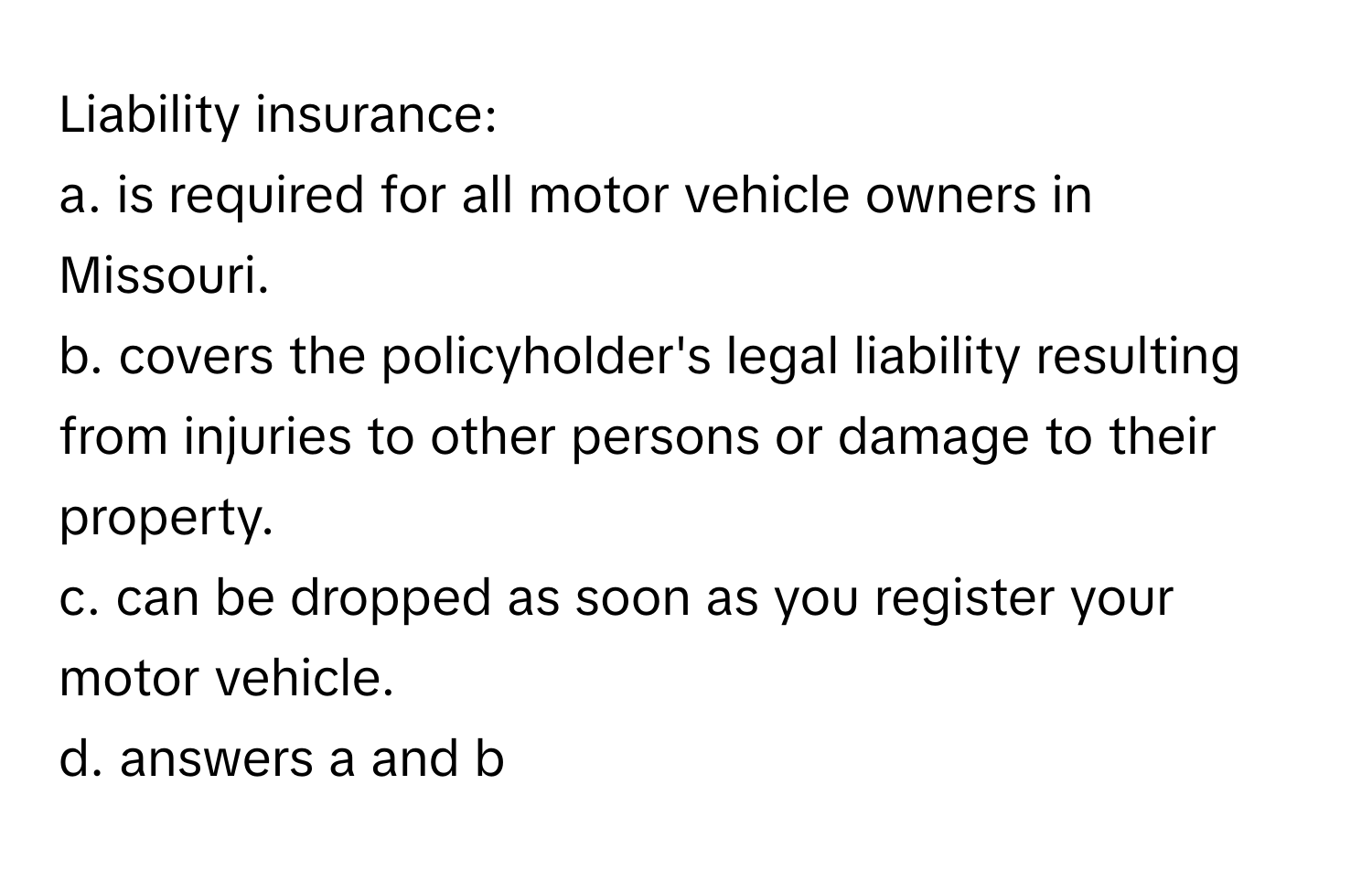 Liability insurance:

a. is required for all motor vehicle owners in Missouri.
b. covers the policyholder's legal liability resulting from injuries to other persons or damage to their property.
c. can be dropped as soon as you register your motor vehicle.
d. answers a and b