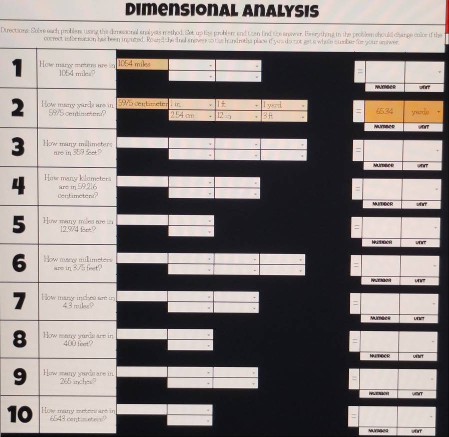 Dimensional Analysis 
Directions: Solve each problem using the dimesional analysis method. Set up the problem and then find the answer. Everything in the problem should change color if the 
en inputted. Round the final answer to the hundreths place if you do not get a whole number for your answer 
1n 1054 miles
v 
= 
v 
unr 
Number 
2 5975 centimeter 1 in . 1 lyard
=
254 cm 12 in 3 65.34 yards
Number
3
= 
Number UNIT 
4 
= 
Number 
5 

Number UNT 
6 
NUMBOR unrt
7n
Number WNIT
8n
Number UNAT 
9 
Number 
1n
6543 centimeters? 
Numder